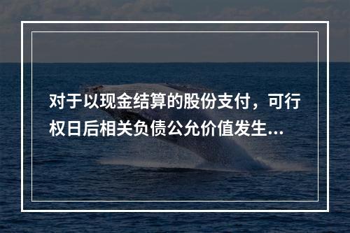 对于以现金结算的股份支付，可行权日后相关负债公允价值发生变动