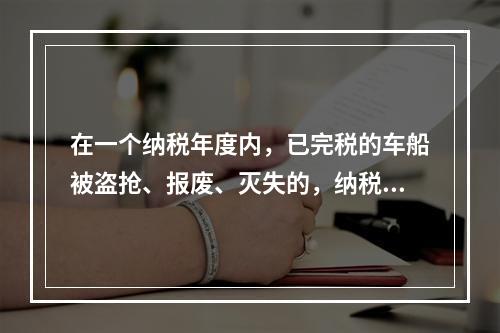 在一个纳税年度内，已完税的车船被盗抢、报废、灭失的，纳税人可