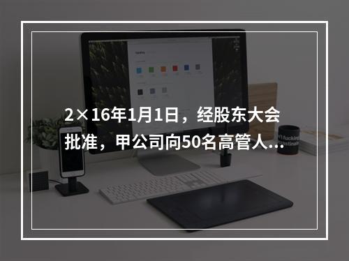 2×16年1月1日，经股东大会批准，甲公司向50名高管人员每