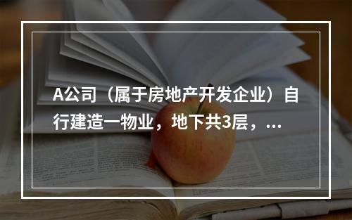 A公司（属于房地产开发企业）自行建造一物业，地下共3层，地上