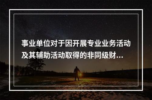 事业单位对于因开展专业业务活动及其辅助活动取得的非同级财政拨