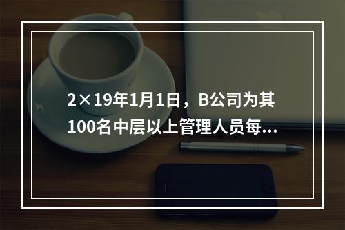 2×19年1月1日，B公司为其100名中层以上管理人员每人授