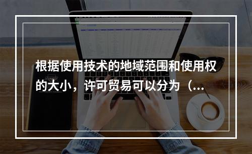 根据使用技术的地域范围和使用权的大小，许可贸易可以分为（　）