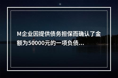 M企业因提供债务担保而确认了金额为50000元的一项负债，同