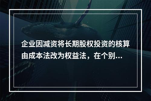 企业因减资将长期股权投资的核算由成本法改为权益法，在个别报表