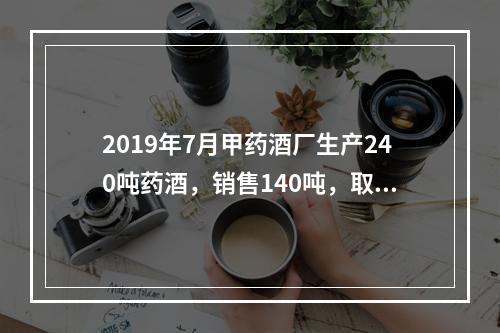 2019年7月甲药酒厂生产240吨药酒，销售140吨，取得不