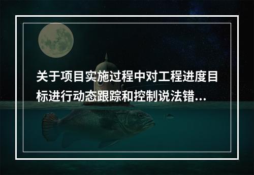 关于项目实施过程中对工程进度目标进行动态跟踪和控制说法错误的