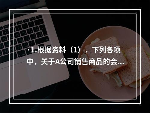 ·1.根据资料（1），下列各项中，关于A公司销售商品的会计处