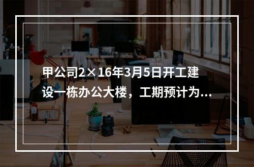 甲公司2×16年3月5日开工建设一栋办公大楼，工期预计为1.