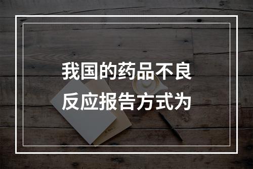 我国的药品不良反应报告方式为