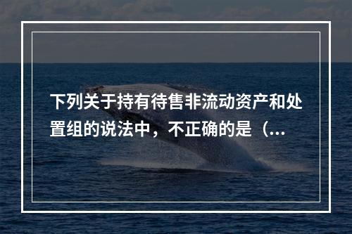 下列关于持有待售非流动资产和处置组的说法中，不正确的是（  