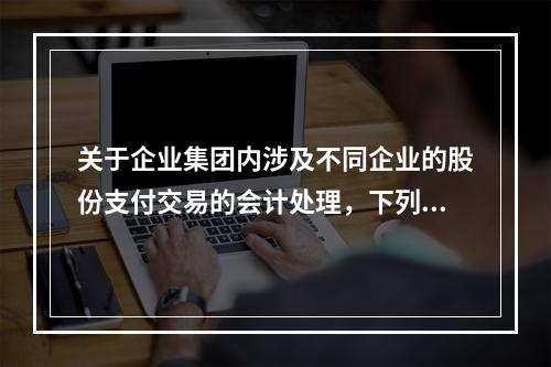 关于企业集团内涉及不同企业的股份支付交易的会计处理，下列说法