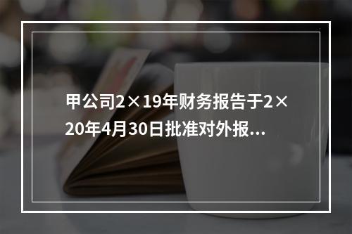 甲公司2×19年财务报告于2×20年4月30日批准对外报出，