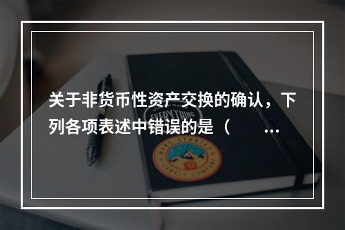 关于非货币性资产交换的确认，下列各项表述中错误的是（  ）。