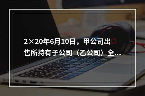 2×20年6月10日，甲公司出售所持有子公司（乙公司）全部8