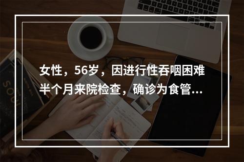 女性，56岁，因进行性吞咽困难半个月来院检查，确诊为食管癌，