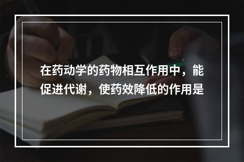 在药动学的药物相互作用中，能促进代谢，使药效降低的作用是