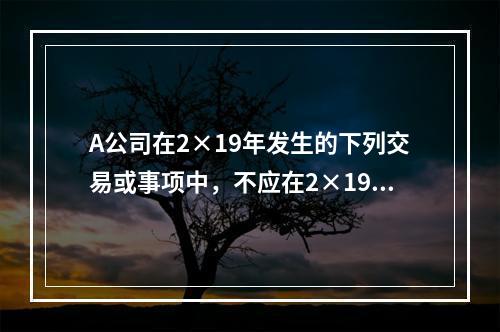 A公司在2×19年发生的下列交易或事项中，不应在2×19年资