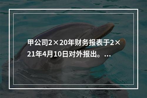 甲公司2×20年财务报表于2×21年4月10日对外报出。假定