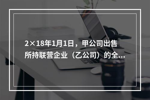 2×18年1月1日，甲公司出售所持联营企业（乙公司）的全部3