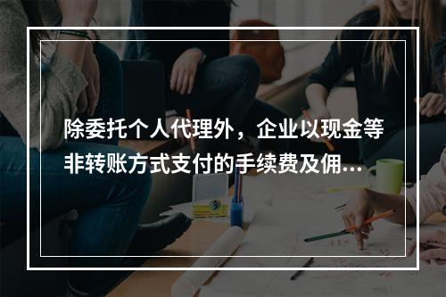 除委托个人代理外，企业以现金等非转账方式支付的手续费及佣金允