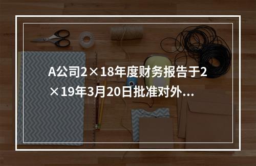 A公司2×18年度财务报告于2×19年3月20日批准对外报出