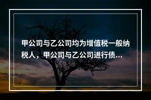 甲公司与乙公司均为增值税一般纳税人，甲公司与乙公司进行债务重