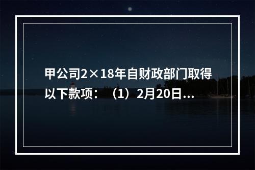 甲公司2×18年自财政部门取得以下款项：（1）2月20日，收