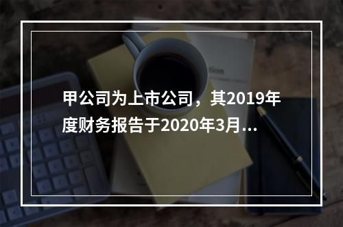 甲公司为上市公司，其2019年度财务报告于2020年3月1日