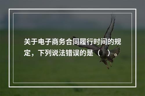 关于电子商务合同履行时间的规定，下列说法错误的是（　）。