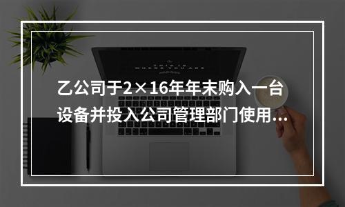 乙公司于2×16年年末购入一台设备并投入公司管理部门使用，该