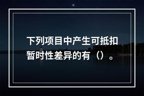 下列项目中产生可抵扣暂时性差异的有（）。