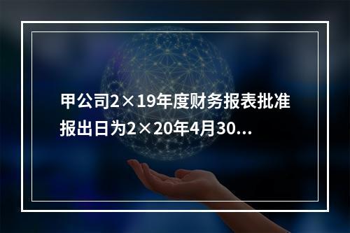 甲公司2×19年度财务报表批准报出日为2×20年4月30日。