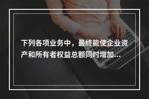 下列各项业务中，最终能使企业资产和所有者权益总额同时增加的是