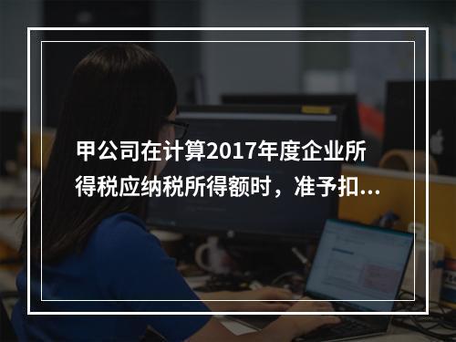 甲公司在计算2017年度企业所得税应纳税所得额时，准予扣除的