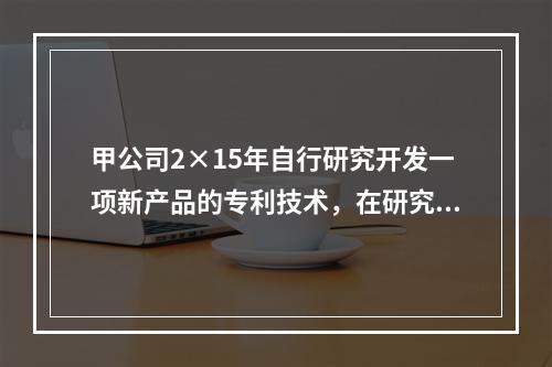 甲公司2×15年自行研究开发一项新产品的专利技术，在研究开发