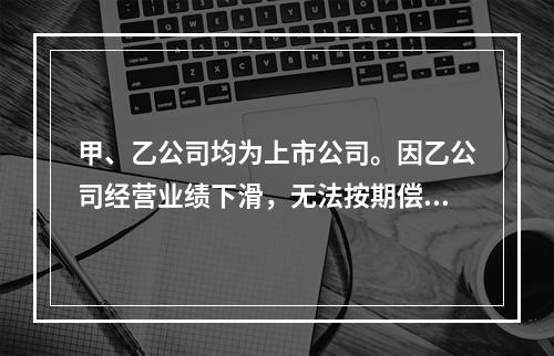 甲、乙公司均为上市公司。因乙公司经营业绩下滑，无法按期偿还所