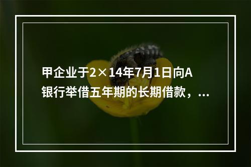 甲企业于2×14年7月1日向A银行举借五年期的长期借款，在2