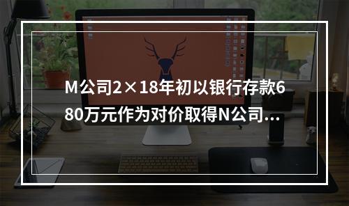 M公司2×18年初以银行存款680万元作为对价取得N公司30