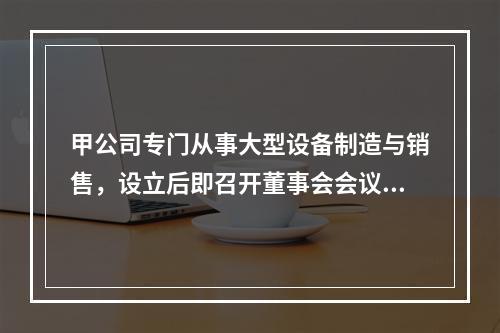 甲公司专门从事大型设备制造与销售，设立后即召开董事会会议，确