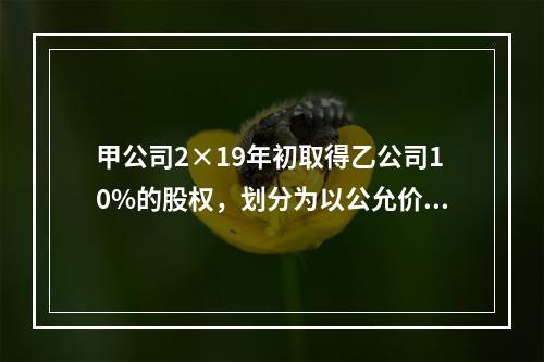 甲公司2×19年初取得乙公司10%的股权，划分为以公允价值计