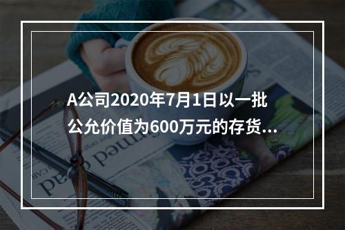 A公司2020年7月1日以一批公允价值为600万元的存货取得