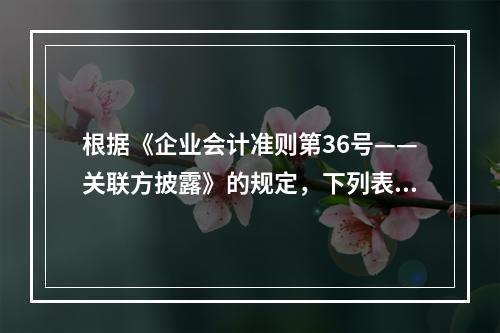 根据《企业会计准则第36号——关联方披露》的规定，下列表述正