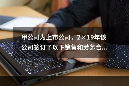 甲公司为上市公司，2×19年该公司签订了以下销售和劳务合同，