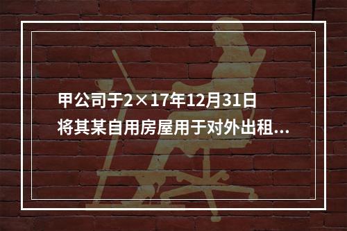 甲公司于2×17年12月31日将其某自用房屋用于对外出租，该