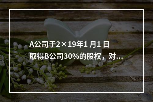 A公司于2×19年1 月1 日取得B公司30%的股权，对B公