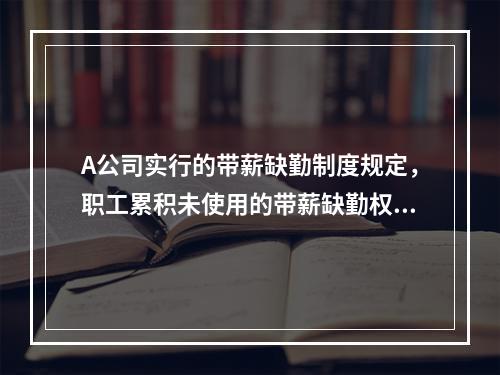 A公司实行的带薪缺勤制度规定，职工累积未使用的带薪缺勤权利可