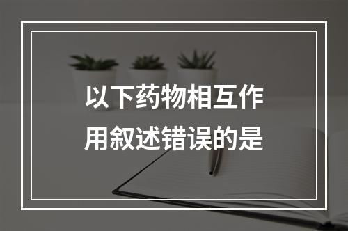 以下药物相互作用叙述错误的是