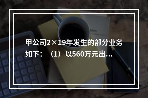 甲公司2×19年发生的部分业务如下：（1）以560万元出售一