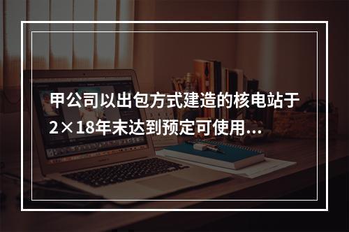 甲公司以出包方式建造的核电站于2×18年末达到预定可使用状态